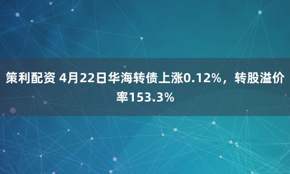 策利配资 4月22日华海转债上涨0.12%，转股溢价率153.3%