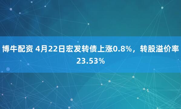 博牛配资 4月22日宏发转债上涨0.8%，转股溢价率23.53%
