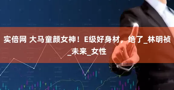 实倍网 大马童颜女神！E级好身材，绝了_林明祯_未来_女性