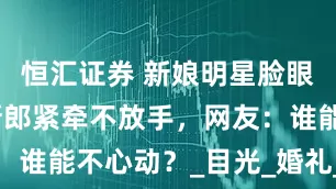 恒汇证券 新娘明星脸眼神迷人，新郎紧牵不放手，网友：谁能不心动？_目光_婚礼_望妻石
