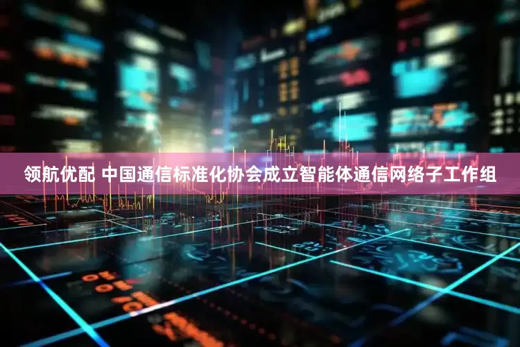 领航优配 中国通信标准化协会成立智能体通信网络子工作组