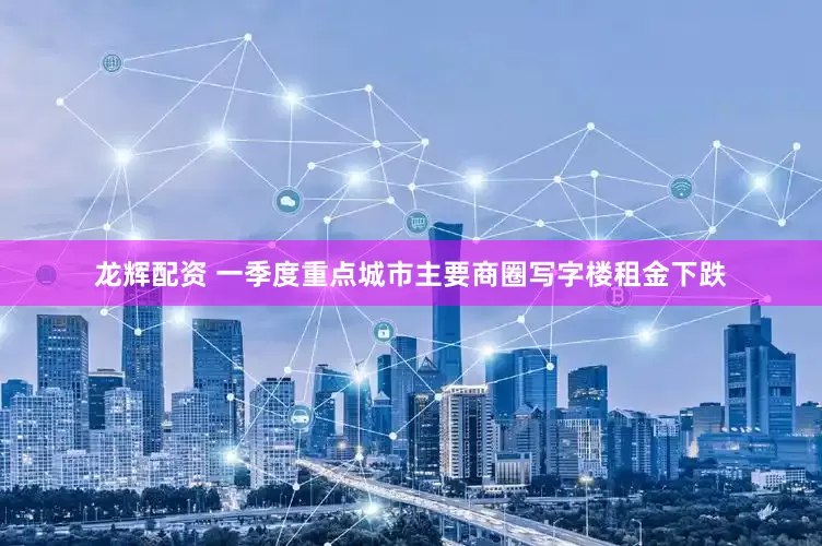 龙辉配资 一季度重点城市主要商圈写字楼租金下跌