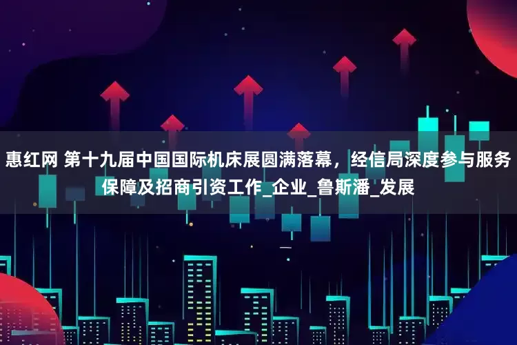 惠红网 第十九届中国国际机床展圆满落幕，经信局深度参与服务保障及招商引资工作_企业_鲁斯潘_发展