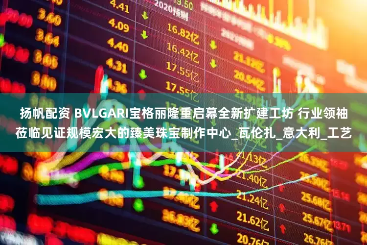 扬帆配资 BVLGARI宝格丽隆重启幕全新扩建工坊 行业领袖莅临见证规模宏大的臻美珠宝制作中心_瓦伦扎_意大利_工艺