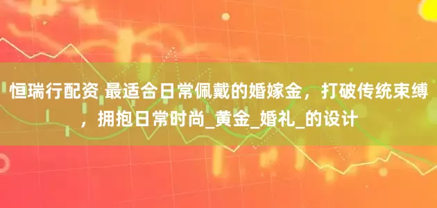 恒瑞行配资 最适合日常佩戴的婚嫁金，打破传统束缚，拥抱日常时尚_黄金_婚礼_的设计