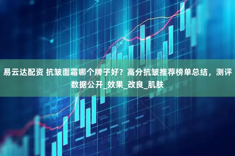 易云达配资 抗皱面霜哪个牌子好？高分抗皱推荐榜单总结，测评数据公开_效果_改良_肌肤