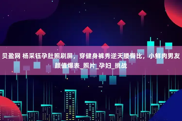 贝盈网 杨采钰孕肚照刷屏，穿健身裤秀逆天腰臀比，小鲜肉男友颜值爆表_照片_孕妇_挑战