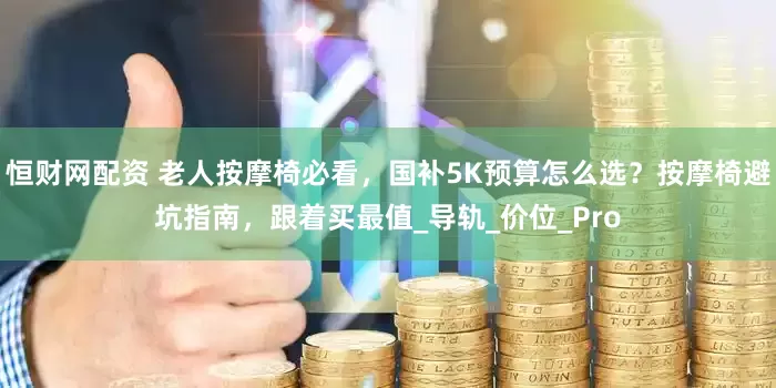 恒财网配资 老人按摩椅必看，国补5K预算怎么选？按摩椅避坑指南，跟着买最值_导轨_价位_Pro