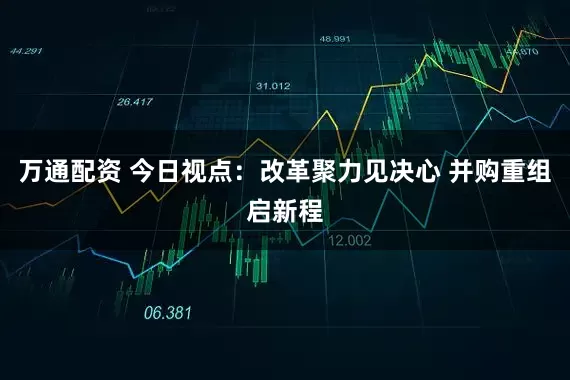 万通配资 今日视点：改革聚力见决心 并购重组启新程