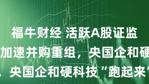 福牛财经 活跃A股证监会再出手！加速并购重组，央国企和硬科技“跑起来”