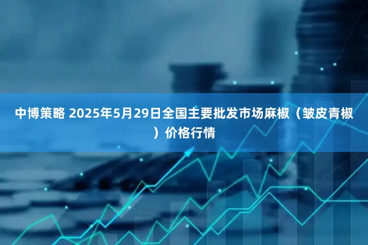 中博策略 2025年5月29日全国主要批发市场麻椒（皱皮青椒）价格行情