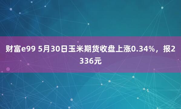 财富e99 5月30日玉米期货收盘上涨0.34%，报2336元