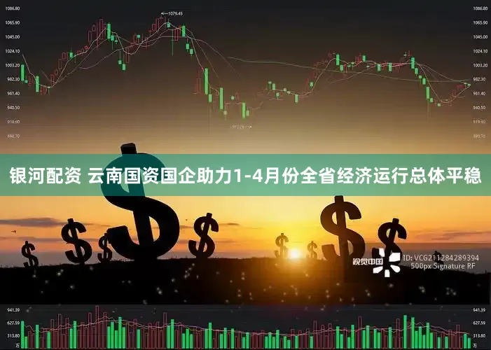 银河配资 云南国资国企助力1-4月份全省经济运行总体平稳