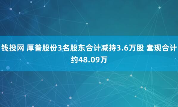 钱投网 厚普股份3名股东合计减持3.6万股 套现合计约48.09万