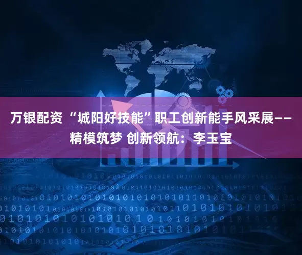万银配资 “城阳好技能”职工创新能手风采展——精模筑梦 创新领航：李玉宝