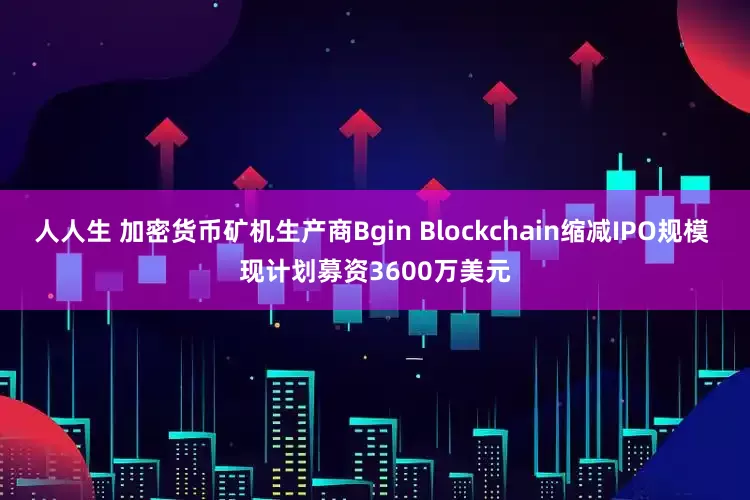 人人生 加密货币矿机生产商Bgin Blockchain缩减IPO规模 现计划募资3600万美元