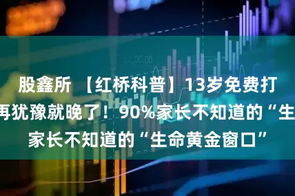 股鑫所 【红桥科普】13岁免费打HPV疫苗？再犹豫就晚了！90%家长不知道的“生命黄金窗口”