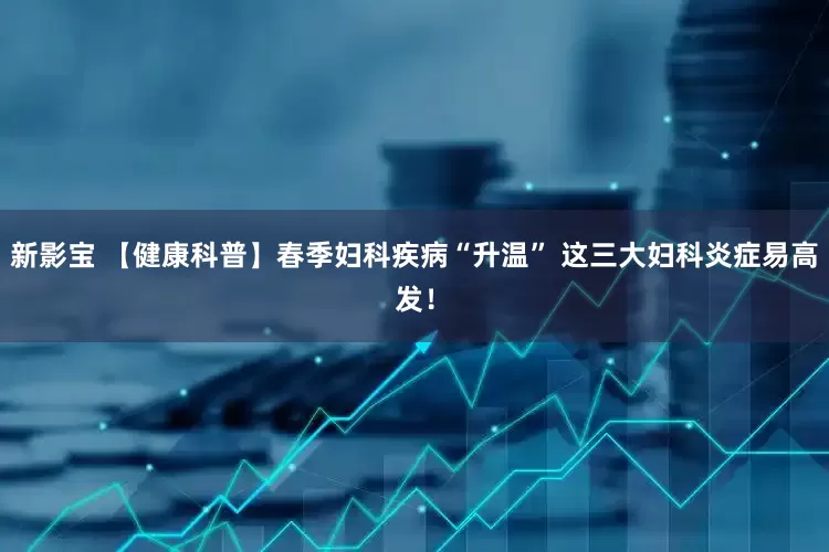新影宝 【健康科普】春季妇科疾病“升温” 这三大妇科炎症易高发！