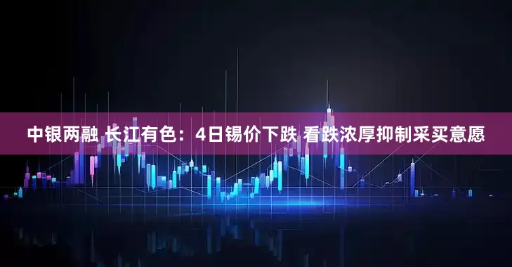 中银两融 长江有色：4日锡价下跌 看跌浓厚抑制采买意愿