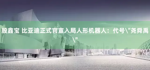 股鑫宝 比亚迪正式官宣入局人形机器人：代号＂尧舜禹＂